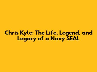 Chris Kyle: The Life, Legend, and Legacy of a Navy SEAL