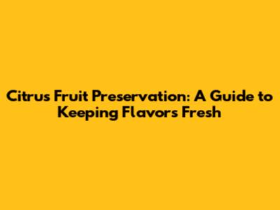 Citrus Fruit Preservation: A Guide to Keeping Flavors Fresh