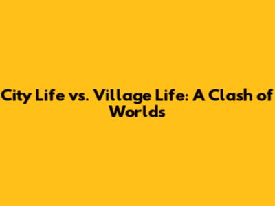 City Life vs. Village Life: A Clash of Worlds