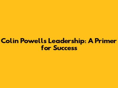 Colin Powell's Leadership: A Primer for Success
