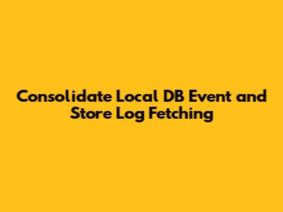Consolidate Local DB Event and Store Log Fetching
