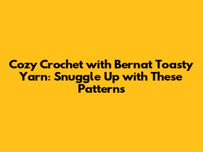 Cozy Crochet with Bernat Toasty Yarn: Snuggle Up with These Patterns