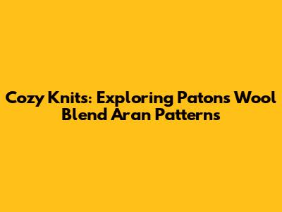 Cozy Knits: Exploring Patons Wool Blend Aran Patterns