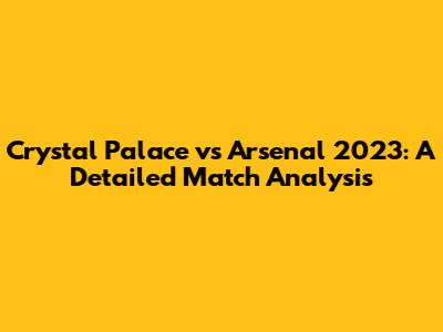 Crystal Palace vs Arsenal 2023: A Detailed Match Analysis