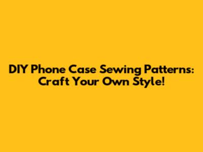 DIY Phone Case Sewing Patterns: Craft Your Own Style!