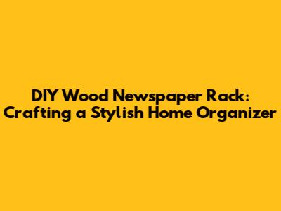DIY Wood Newspaper Rack: Crafting a Stylish Home Organizer