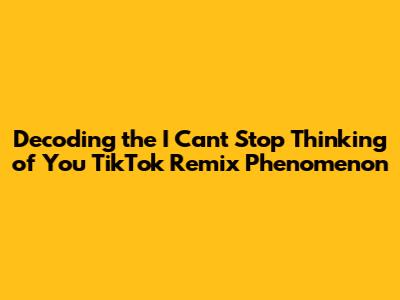 Decoding the 'I Can't Stop Thinking of You' TikTok Remix Phenomenon