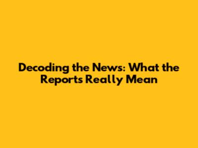 Decoding the News: What the Reports Really Mean