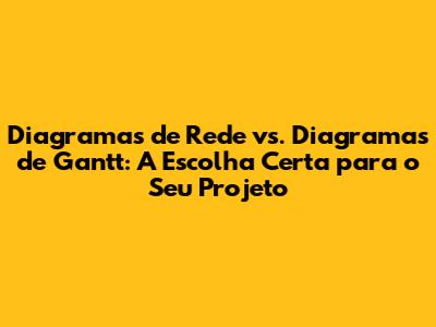 Diagramas de Rede vs. Diagramas de Gantt: A Escolha Certa para o Seu Projeto
