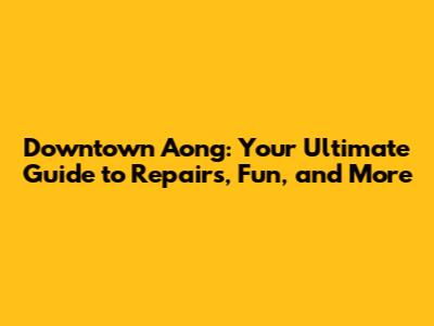 Downtown Aong: Your Ultimate Guide to Repairs, Fun, and More