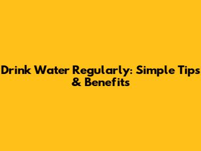 Drink Water Regularly: Simple Tips & Benefits