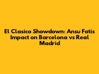 El Clasico Showdown: Ansu Fati's Impact on Barcelona vs Real Madrid