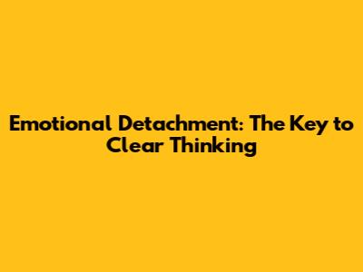 Emotional Detachment: The Key to Clear Thinking