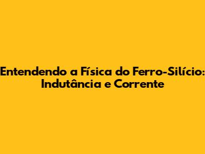 Entendendo a Física do Ferro-Silício: Indutância e Corrente