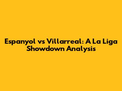 Espanyol vs Villarreal: A La Liga Showdown Analysis
