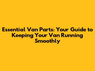 Essential Van Parts: Your Guide to Keeping Your Van Running Smoothly