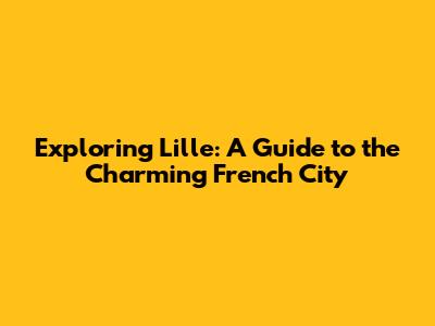 Exploring Lille: A Guide to the Charming French City
