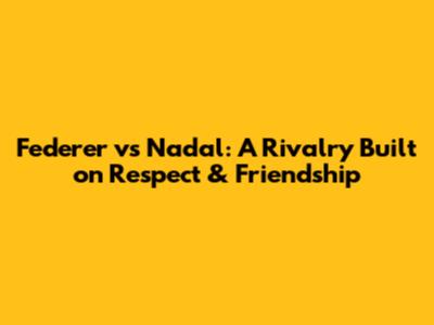 Federer vs Nadal: A Rivalry Built on Respect & Friendship