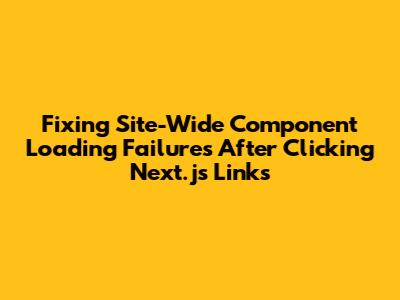 Fixing Site-Wide Component Loading Failures After Clicking Next.js Links