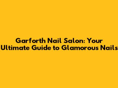 Garforth Nail Salon: Your Ultimate Guide to Glamorous Nails