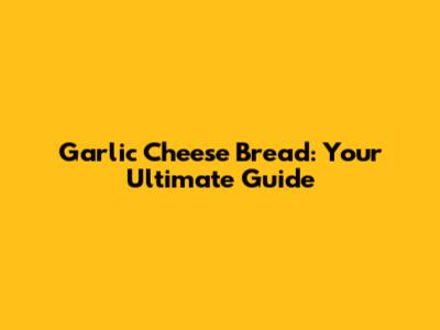 Garlic Cheese Bread: Your Ultimate Guide
