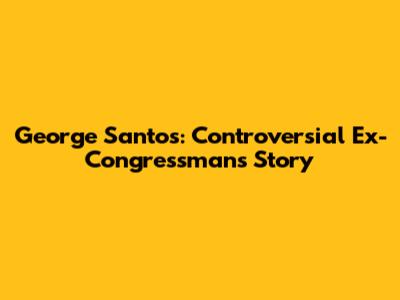 George Santos: Controversial Ex-Congressman's Story