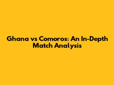 Ghana vs Comoros: An In-Depth Match Analysis