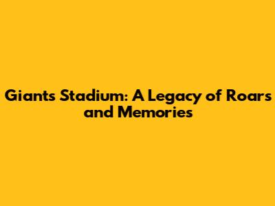 Giants Stadium: A Legacy of Roars and Memories