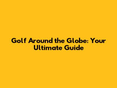 Golf Around the Globe: Your Ultimate Guide