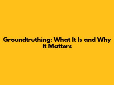 Groundtruthing: What It Is and Why It Matters