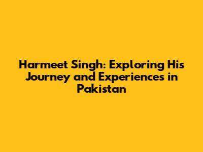 Harmeet Singh: Exploring His Journey and Experiences in Pakistan