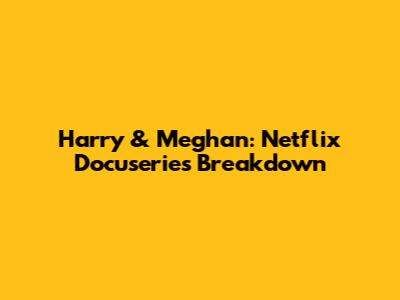 Harry & Meghan: Netflix Docuseries Breakdown