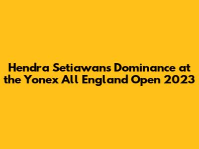 Hendra Setiawan's Dominance at the Yonex All England Open 2023