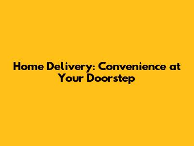Home Delivery: Convenience at Your Doorstep