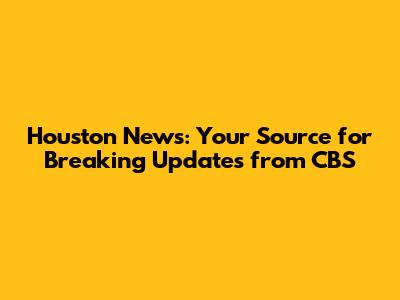 Houston News: Your Source for Breaking Updates from CBS
