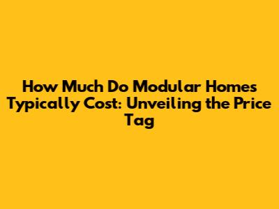 How Much Do Modular Homes Typically Cost: Unveiling the Price Tag