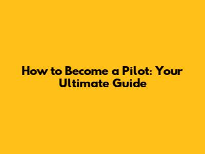 How to Become a Pilot: Your Ultimate Guide