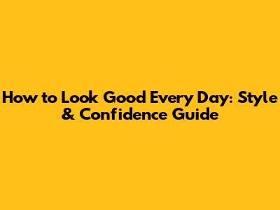 How to Look Good Every Day: Style & Confidence Guide