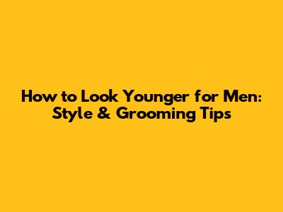 How to Look Younger for Men: Style & Grooming Tips