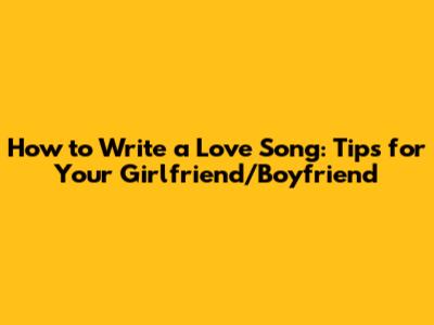 How to Write a Love Song: Tips for Your Girlfriend/Boyfriend
