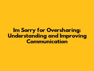I'm Sorry for Oversharing: Understanding and Improving Communication