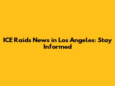 ICE Raids News in Los Angeles: Stay Informed