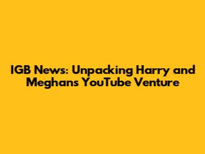 IGB News: Unpacking Harry and Meghan's YouTube Venture