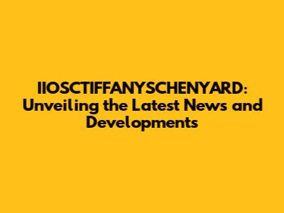 IIOSCTIFFANYSCHENYARD: Unveiling the Latest News and Developments