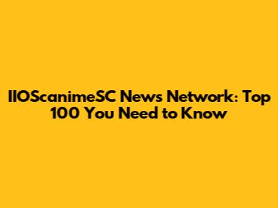 IIOScanimeSC News Network: Top 100 You Need to Know