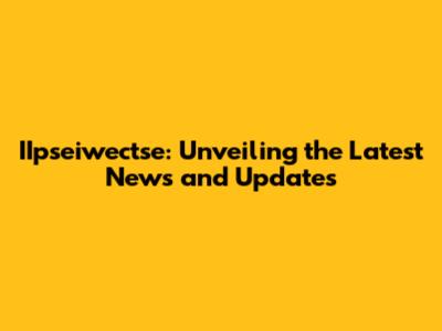 IIpseiwectse: Unveiling the Latest News and Updates