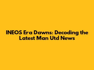 INEOS Era Dawns: Decoding the Latest Man Utd News