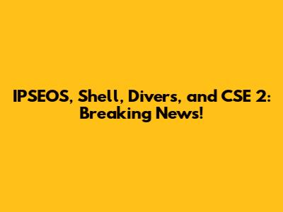 IPSEOS, Shell, Divers, and CSE 2: Breaking News!