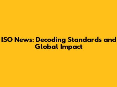 ISO News: Decoding Standards and Global Impact