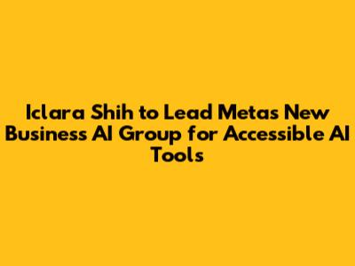 Iclara Shih to Lead Meta's New Business AI Group for Accessible AI Tools